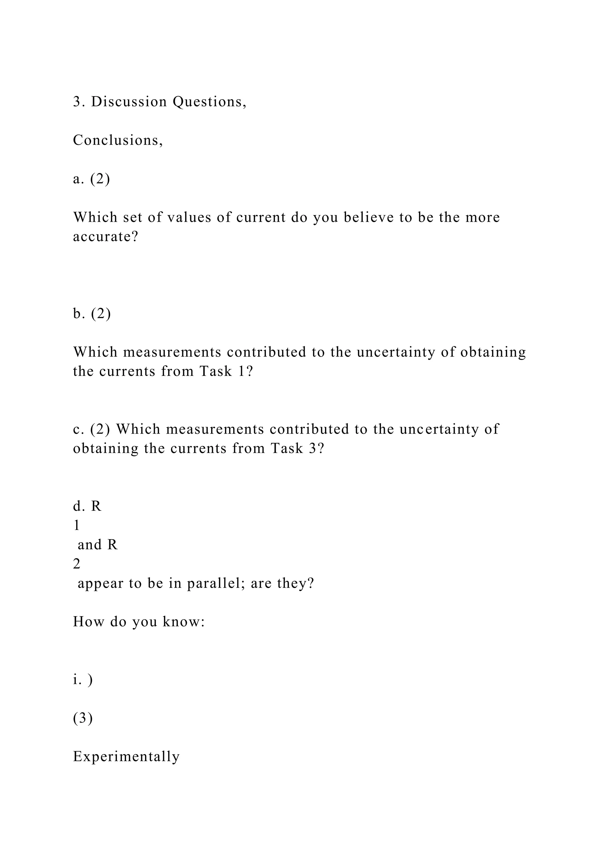 3. Discussion Questions,
Conclusions,
a. (2)
Which set of values of current do you believe to be the more
accurate?
b. (2)
Which measurements contributed to the uncertainty of obtaining
the currents from Task 1?
c. (2) Which measurements contributed to the uncertainty of
obtaining the currents from Task 3?
d. R
1
and R
2
appear to be in parallel; are they?
How do you know:
i. )
(3)
Experimentally
 