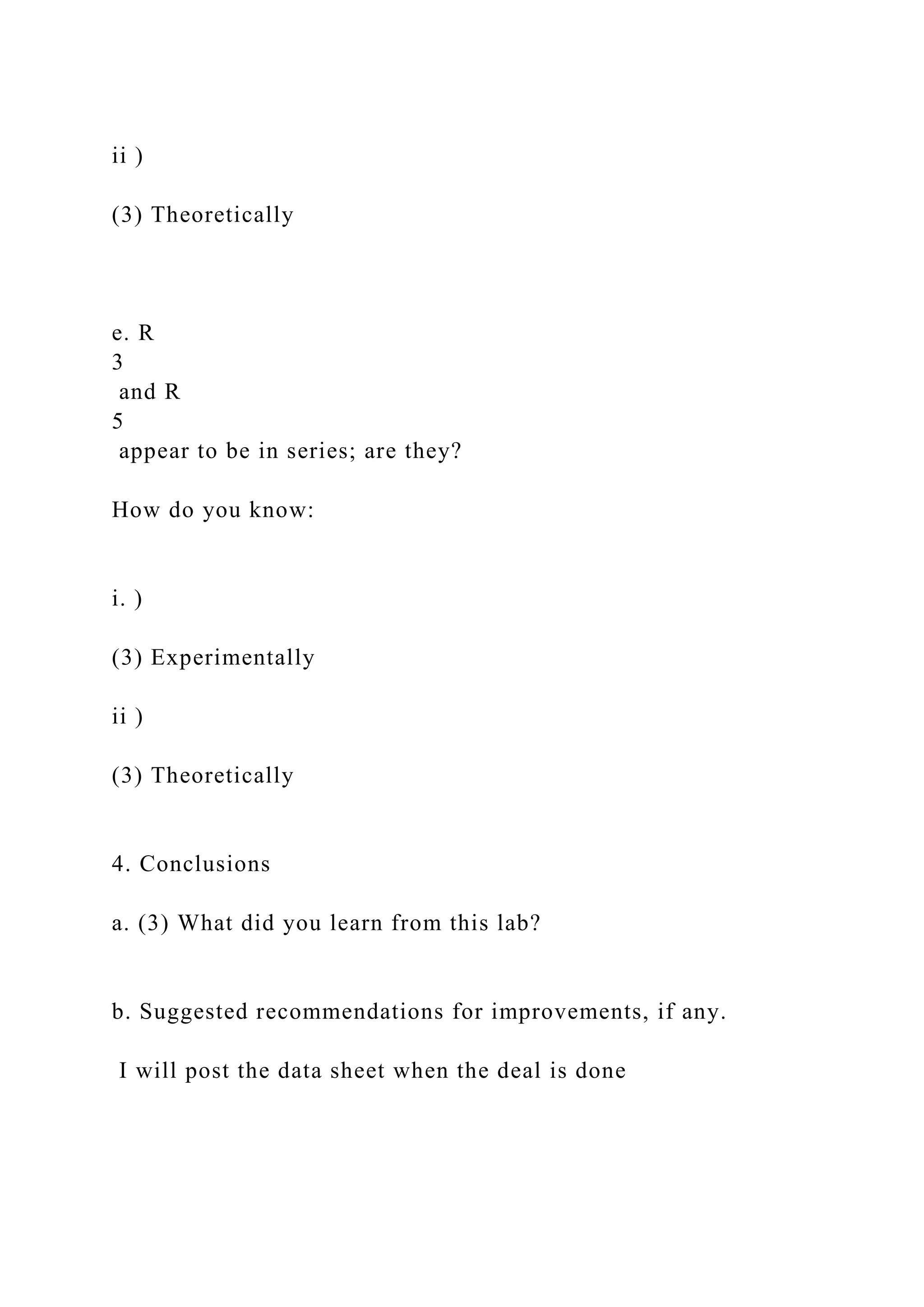 ii )
(3) Theoretically
e. R
3
and R
5
appear to be in series; are they?
How do you know:
i. )
(3) Experimentally
ii )
(3) Theoretically
4. Conclusions
a. (3) What did you learn from this lab?
b. Suggested recommendations for improvements, if any.
I will post the data sheet when the deal is done
 