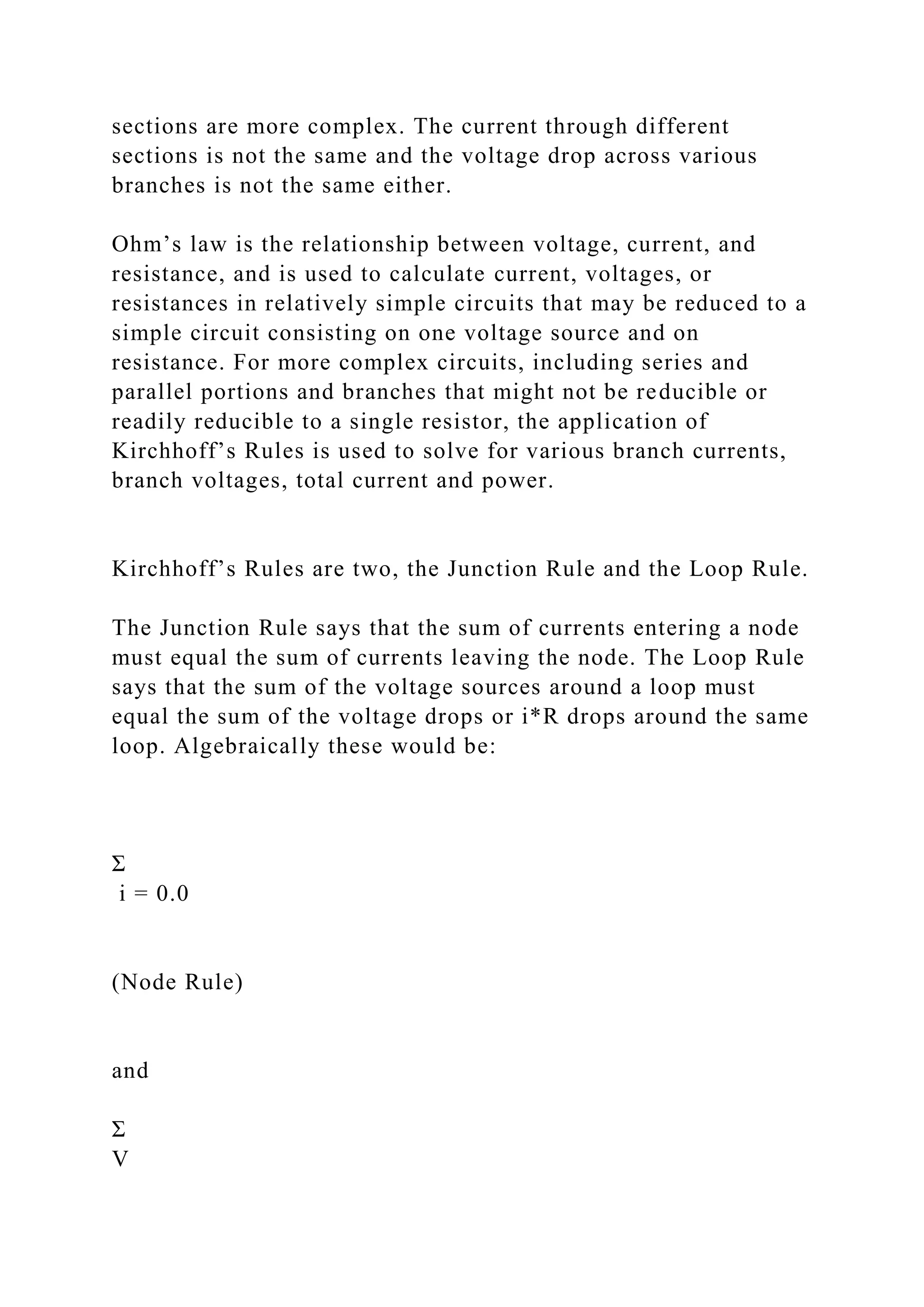sections are more complex. The current through different
sections is not the same and the voltage drop across various
branches is not the same either.
Ohm’s law is the relationship between voltage, current, and
resistance, and is used to calculate current, voltages, or
resistances in relatively simple circuits that may be reduced to a
simple circuit consisting on one voltage source and on
resistance. For more complex circuits, including series and
parallel portions and branches that might not be reducible or
readily reducible to a single resistor, the application of
Kirchhoff’s Rules is used to solve for various branch currents,
branch voltages, total current and power.
Kirchhoff’s Rules are two, the Junction Rule and the Loop Rule.
The Junction Rule says that the sum of currents entering a node
must equal the sum of currents leaving the node. The Loop Rule
says that the sum of the voltage sources around a loop must
equal the sum of the voltage drops or i*R drops around the same
loop. Algebraically these would be:
Σ
i = 0.0
(Node Rule)
and
Σ
V
 