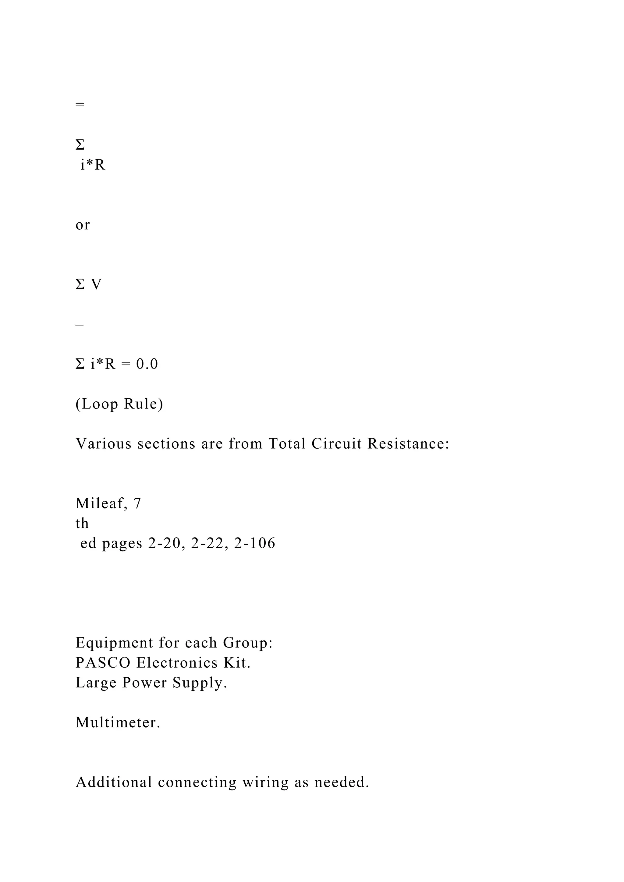 =
Σ
i*R
or
Σ V
–
Σ i*R = 0.0
(Loop Rule)
Various sections are from Total Circuit Resistance:
Mileaf, 7
th
ed pages 2-20, 2-22, 2-106
Equipment for each Group:
PASCO Electronics Kit.
Large Power Supply.
Multimeter.
Additional connecting wiring as needed.
 