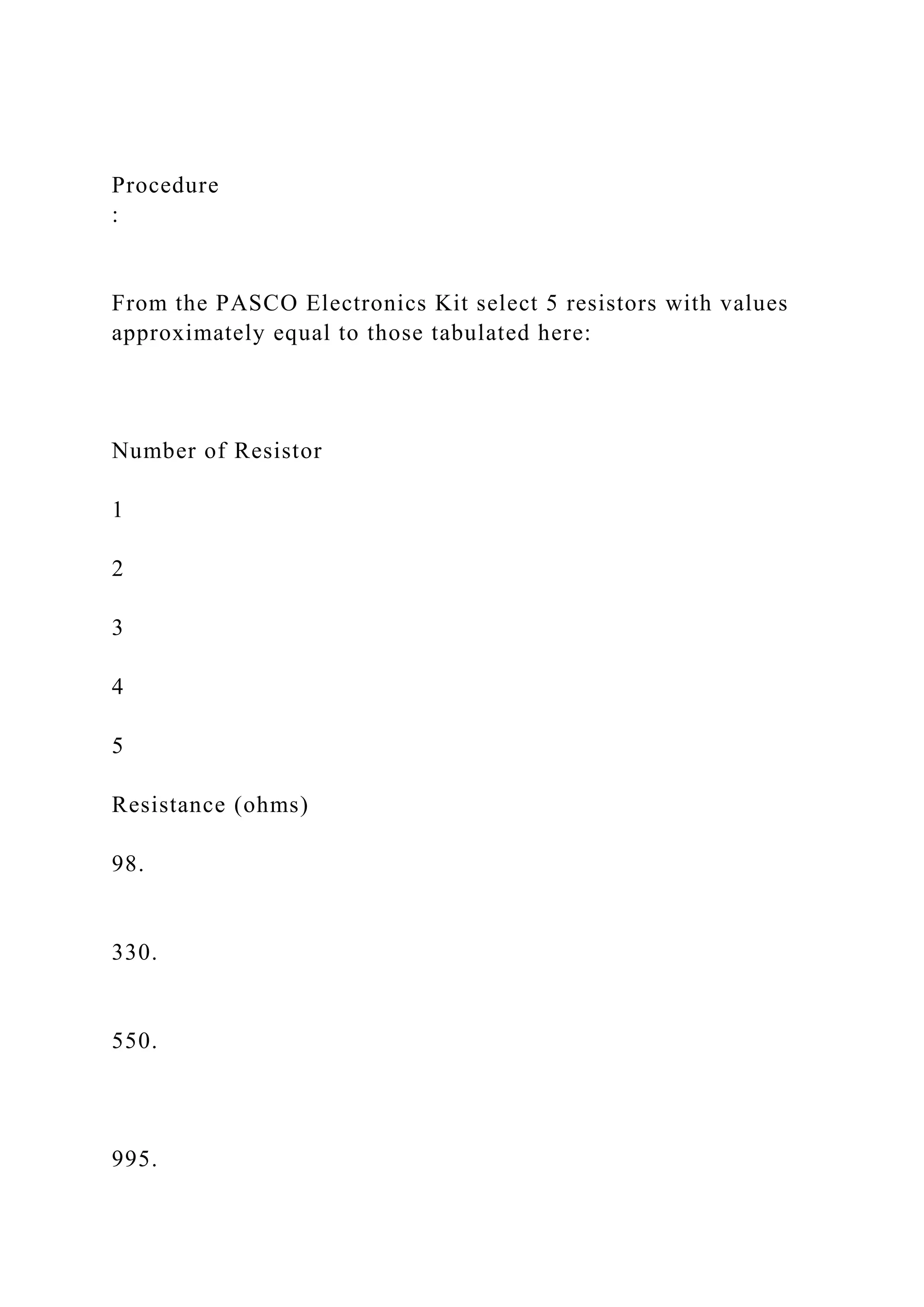 Procedure
:
From the PASCO Electronics Kit select 5 resistors with values
approximately equal to those tabulated here:
Number of Resistor
1
2
3
4
5
Resistance (ohms)
98.
330.
550.
995.
 
