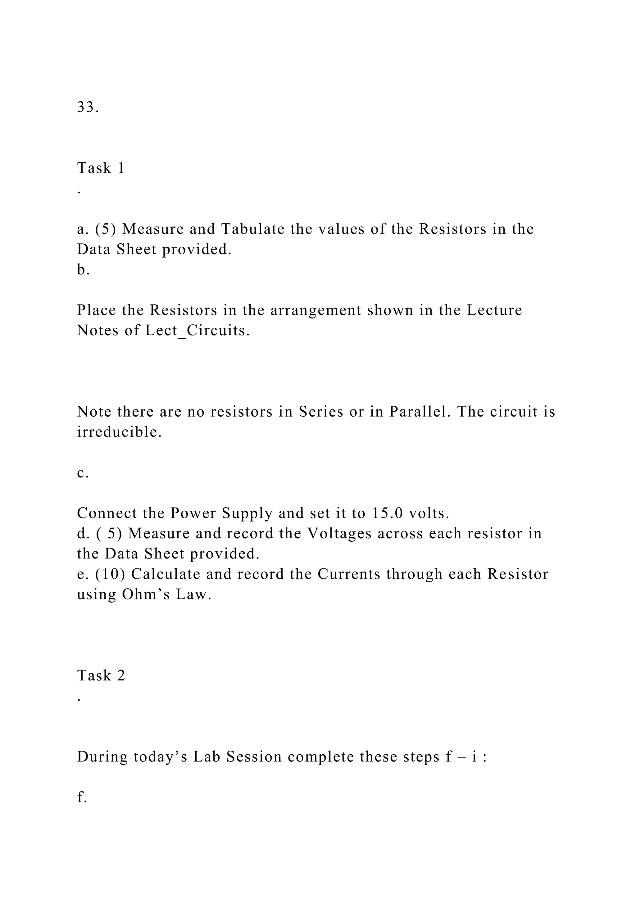 33.
Task 1
.
a. (5) Measure and Tabulate the values of the Resistors in the
Data Sheet provided.
b.
Place the Resistors in the arrangement shown in the Lecture
Notes of Lect_Circuits.
Note there are no resistors in Series or in Parallel. The circuit is
irreducible.
c.
Connect the Power Supply and set it to 15.0 volts.
d. ( 5) Measure and record the Voltages across each resistor in
the Data Sheet provided.
e. (10) Calculate and record the Currents through each Resistor
using Ohm’s Law.
Task 2
.
During today’s Lab Session complete these steps f – i :
f.
 