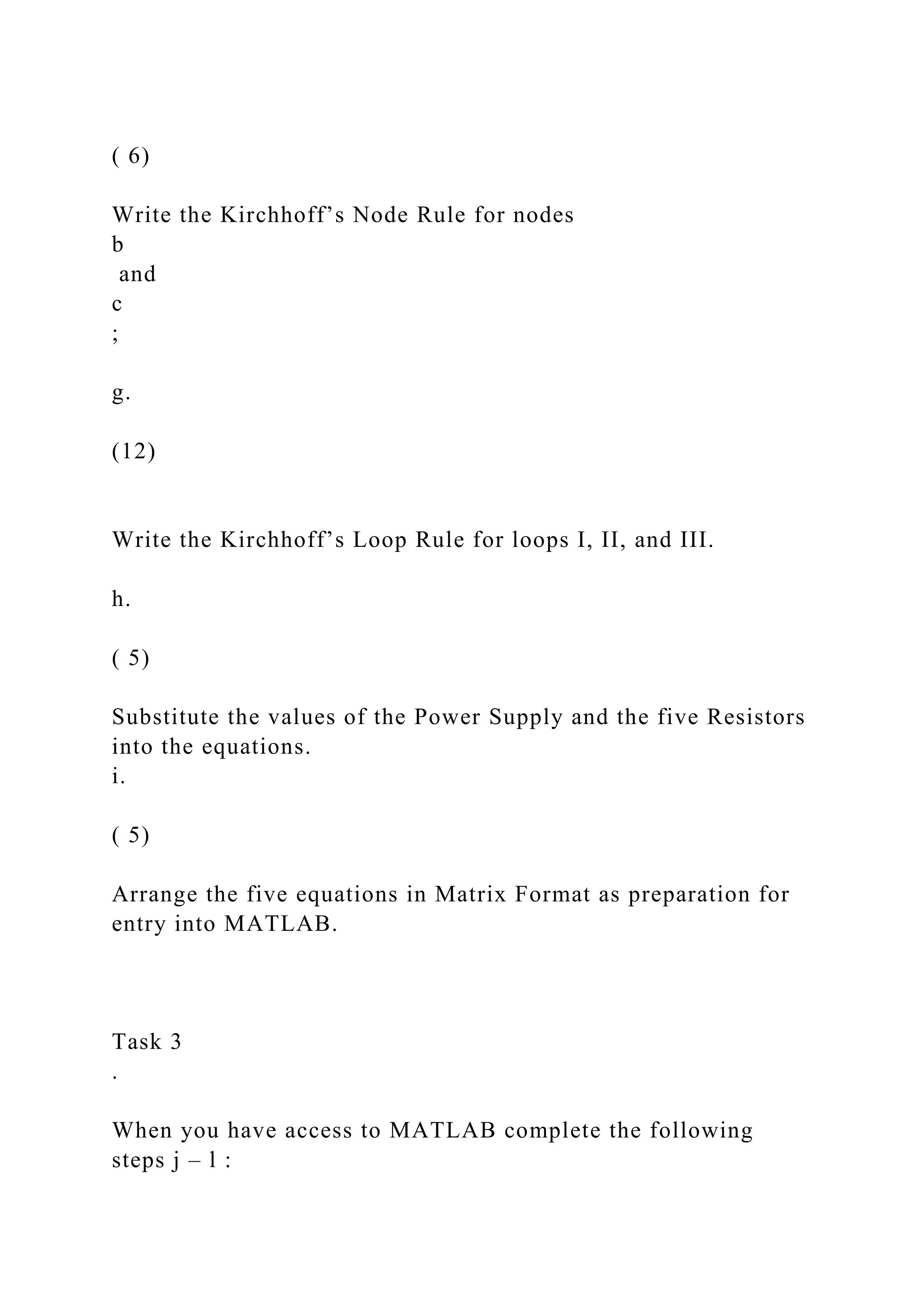 ( 6)
Write the Kirchhoff’s Node Rule for nodes
b
and
c
;
g.
(12)
Write the Kirchhoff’s Loop Rule for loops I, II, and III.
h.
( 5)
Substitute the values of the Power Supply and the five Resistors
into the equations.
i.
( 5)
Arrange the five equations in Matrix Format as preparation for
entry into MATLAB.
Task 3
.
When you have access to MATLAB complete the following
steps j – l :
 