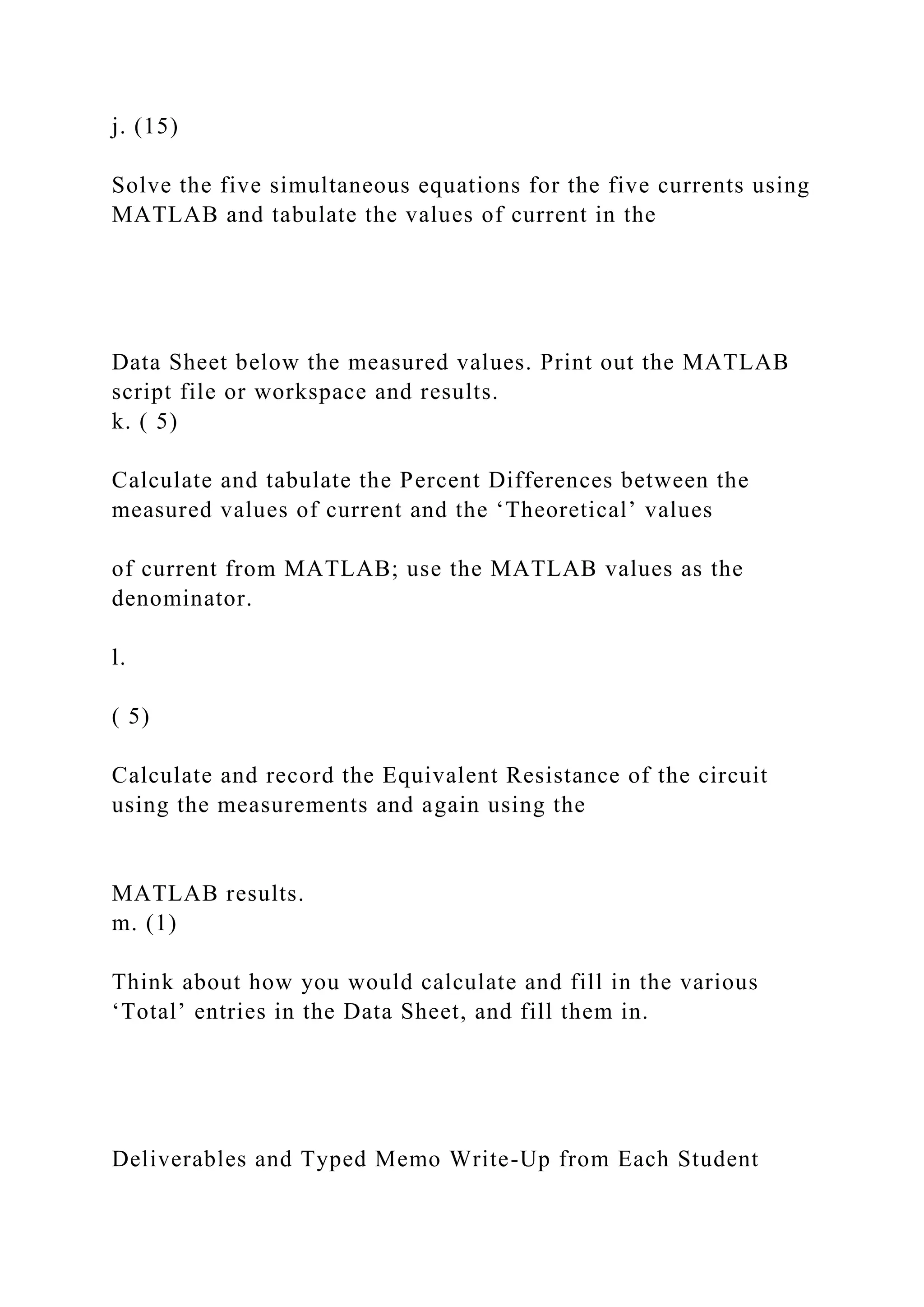 j. (15)
Solve the five simultaneous equations for the five currents using
MATLAB and tabulate the values of current in the
Data Sheet below the measured values. Print out the MATLAB
script file or workspace and results.
k. ( 5)
Calculate and tabulate the Percent Differences between the
measured values of current and the ‘Theoretical’ values
of current from MATLAB; use the MATLAB values as the
denominator.
l.
( 5)
Calculate and record the Equivalent Resistance of the circuit
using the measurements and again using the
MATLAB results.
m. (1)
Think about how you would calculate and fill in the various
‘Total’ entries in the Data Sheet, and fill them in.
Deliverables and Typed Memo Write-Up from Each Student
 
