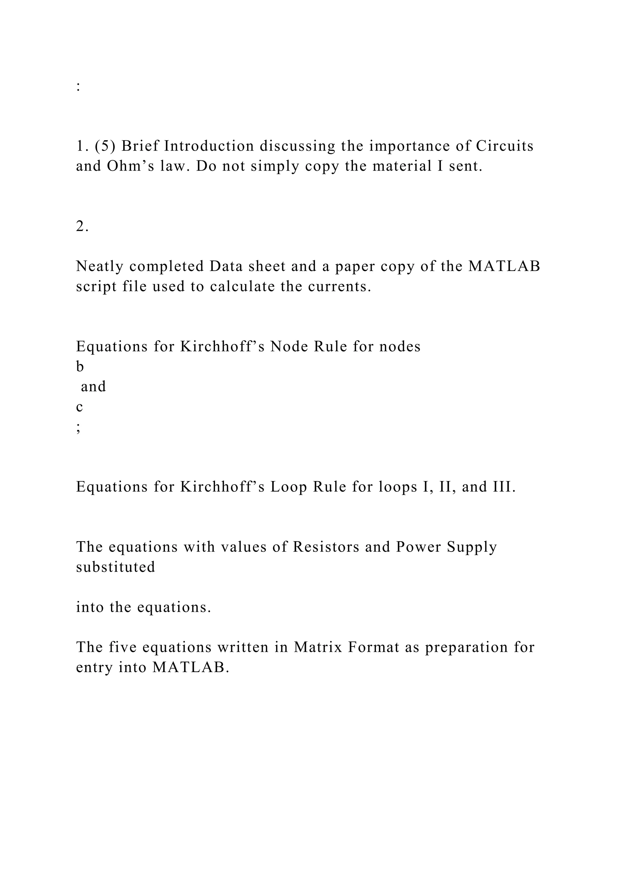 :
1. (5) Brief Introduction discussing the importance of Circuits
and Ohm’s law. Do not simply copy the material I sent.
2.
Neatly completed Data sheet and a paper copy of the MATLAB
script file used to calculate the currents.
Equations for Kirchhoff’s Node Rule for nodes
b
and
c
;
Equations for Kirchhoff’s Loop Rule for loops I, II, and III.
The equations with values of Resistors and Power Supply
substituted
into the equations.
The five equations written in Matrix Format as preparation for
entry into MATLAB.
 