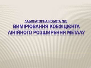 ЛАБОРАТОРНА РОБОТА №5 
ВИМІРЮВАННЯ КОЕФІЦІЄНТА 
ЛІНІЙНОГО РОЗШИРЕННЯ МЕТАЛУ 
 