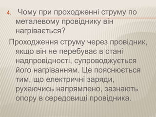 4. Чому при проходженні струму по 
металевому провіднику він 
нагрівається? 
Проходження струму через провідник, 
якщо він не перебуває в стані 
надпровідності, супроводжується 
його нагріванням. Це пояснюється 
тим, що електричні заряди, 
рухаючись напрямлено, зазнають 
опору в середовищі провідника. 
 