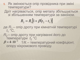 5. Як змінюється опір провідника при зміні 
температури? 
Дріт нагрівається, опір металу збільшується 
зі збільшенням температури за законом. 
   2 1 2 1 R  R 1 t t 
де R1 – опір дроту при кімнатній температурі 
t1 °С, 
R2 – опір дроту при нагріванні його до 
температури t2 °С 
1/К – температурний коефіцієнт, 
2 4 10    
опору ніхромового проводу. 
 