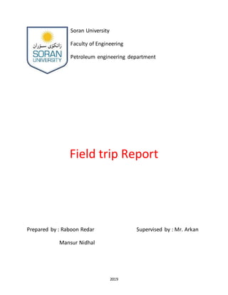 2019
Soran University
Faculty of Engineering
Petroleum engineering department
Field trip Report
Prepared by : Raboon Redar Supervised by : Mr. Arkan
Mansur Nidhal
 