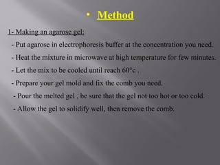 • Method
1- Making an agarose gel:
- Put agarose in electrophoresis buffer at the concentration you need.
- Heat the mixture in microwave at high temperature for few minutes.
- Let the mix to be cooled until reach 60°c .
- Prepare your gel mold and fix the comb you need.
- Pour the melted gel , be sure that the gel not too hot or too cold.
- Allow the gel to solidify well, then remove the comb.
 