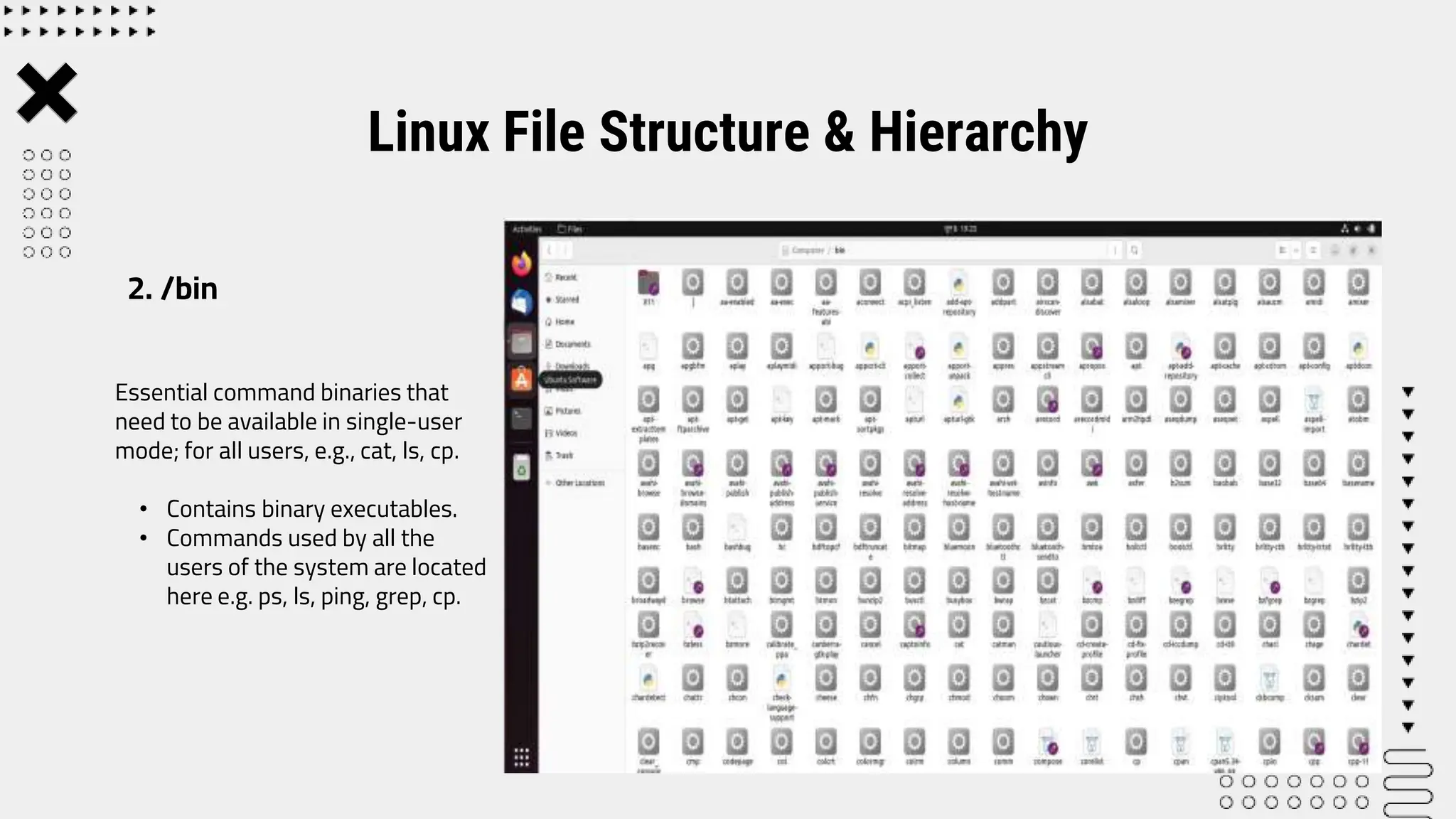 Essential command binaries that
need to be available in single-user
mode; for all users, e.g., cat, ls, cp.
• Contains binary executables.
• Commands used by all the
users of the system are located
here e.g. ps, ls, ping, grep, cp.
Linux File Structure & Hierarchy
2. /bin
 