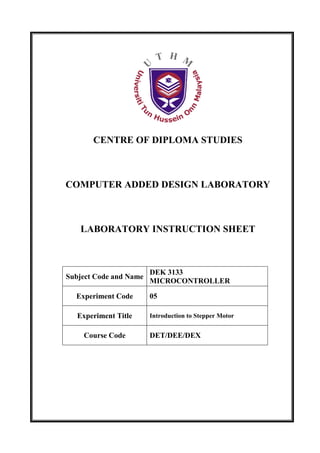 CENTRE OF DIPLOMA STUDIES



COMPUTER ADDED DESIGN LABORATORY



   LABORATORY INSTRUCTION SHEET



                        DEK 3133
Subject Code and Name
                        MICROCONTROLLER

  Experiment Code       05

   Experiment Title     Introduction to Stepper Motor


    Course Code         DET/DEE/DEX
 