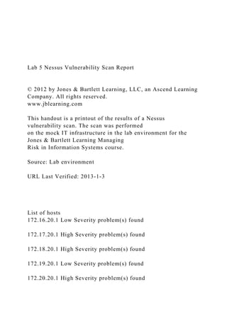 Lab 5 Nessus Vulnerability Scan Report
© 2012 by Jones & Bartlett Learning, LLC, an Ascend Learning
Company. All rights reserved.
www.jblearning.com
This handout is a printout of the results of a Nessus
vulnerability scan. The scan was performed
on the mock IT infrastructure in the lab environment for the
Jones & Bartlett Learning Managing
Risk in Information Systems course.
Source: Lab environment
URL Last Verified: 2013-1-3
List of hosts
172.16.20.1 Low Severity problem(s) found
172.17.20.1 High Severity problem(s) found
172.18.20.1 High Severity problem(s) found
172.19.20.1 Low Severity problem(s) found
172.20.20.1 High Severity problem(s) found
 