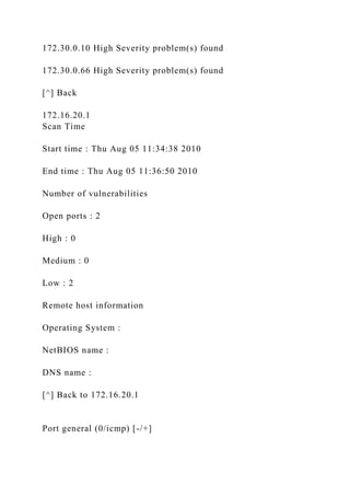 172.30.0.10 High Severity problem(s) found
172.30.0.66 High Severity problem(s) found
[^] Back
172.16.20.1
Scan Time
Start time : Thu Aug 05 11:34:38 2010
End time : Thu Aug 05 11:36:50 2010
Number of vulnerabilities
Open ports : 2
High : 0
Medium : 0
Low : 2
Remote host information
Operating System :
NetBIOS name :
DNS name :
[^] Back to 172.16.20.1
Port general (0/icmp) [-/+]
 