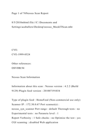 Page 1 of 76Nessus Scan Report
8/5/2010mhtml:file://C:Documents and
SettingsacaballeroDesktopnessus_MockITScan.mht
CVE:
CVE-1999-0524
Other references:
OSVDB:94
Nessus Scan Information
Information about this scan : Nessus version : 4.2.2 (Build
9129) Plugin feed version : 201007191034
Type of plugin feed : HomeFeed (Non-commercial use only)
Scanner IP : 172.30.0.67 Port scanner(s) :
nessus_syn_scanner Port range : default Thorough tests : no
Experimental tests : no Paranoia level : 1
Report Verbosity : 1 Safe checks : no Optimize the test : yes
CGI scanning : disabled Web application
 
