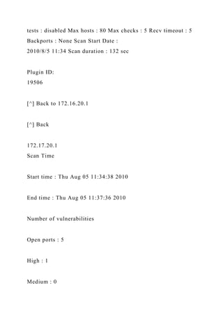 tests : disabled Max hosts : 80 Max checks : 5 Recv timeout : 5
Backports : None Scan Start Date :
2010/8/5 11:34 Scan duration : 132 sec
Plugin ID:
19506
[^] Back to 172.16.20.1
[^] Back
172.17.20.1
Scan Time
Start time : Thu Aug 05 11:34:38 2010
End time : Thu Aug 05 11:37:36 2010
Number of vulnerabilities
Open ports : 5
High : 1
Medium : 0
 