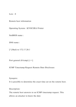 Low : 8
Remote host information
Operating System : KYOCERA Printer
NetBIOS name :
DNS name :
[^] Back to 172.17.20.1
Port general (0/icmp) [-/+]
ICMP Timestamp Request Remote Date Disclosure
Synopsis:
It is possible to determine the exact time set on the remote host.
Description:
The remote host answers to an ICMP timestamp request. This
allows an attacker to know the date
 