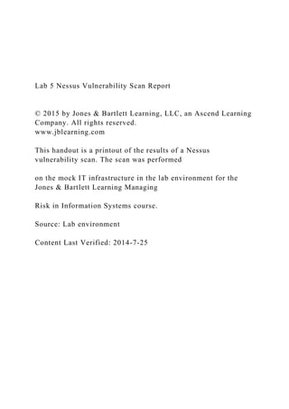 Lab 5 Nessus Vulnerability Scan Report
© 2015 by Jones & Bartlett Learning, LLC, an Ascend Learning
Company. All rights reserved.
www.jblearning.com
This handout is a printout of the results of a Nessus
vulnerability scan. The scan was performed
on the mock IT infrastructure in the lab environment for the
Jones & Bartlett Learning Managing
Risk in Information Systems course.
Source: Lab environment
Content Last Verified: 2014-7-25
 