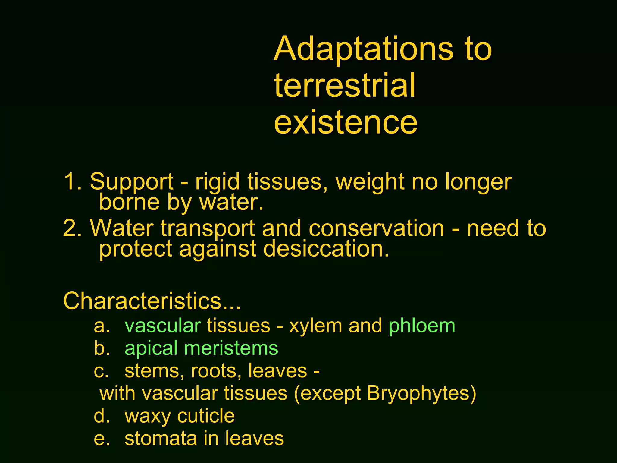Adaptations to  terrestrial existence 1.  Support - rigid tissues, weight no longer borne by water. 2.  Water transport and conservation - need to protect against desiccation. Characteristics... a. vascular  tissues - xylem and  phloem b. apical meristems stems, roots, leaves - with vascular tissues (except Bryophytes) d. waxy cuticle e. stomata in leaves 