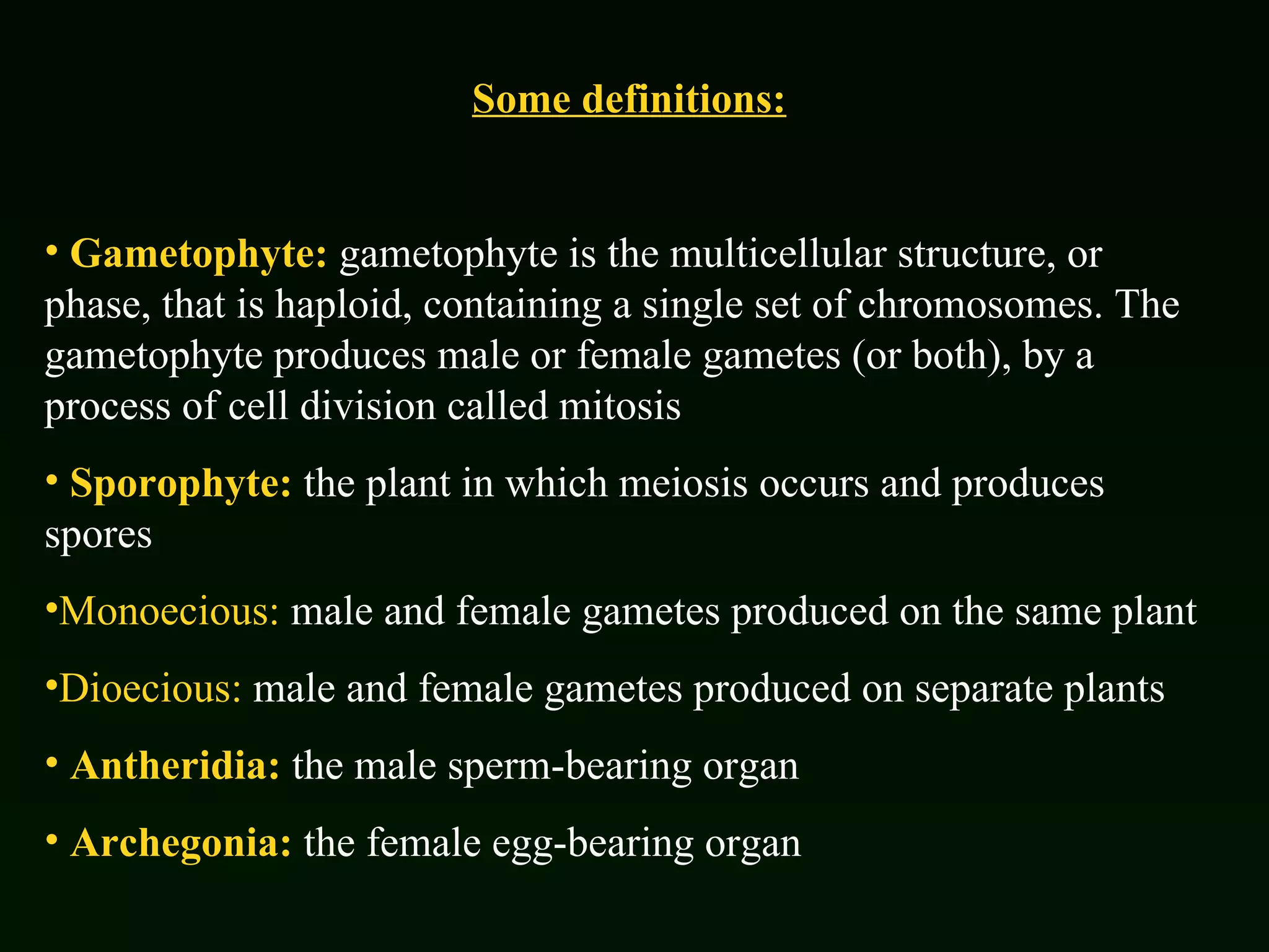Some definitions: Gametophyte:  gametophyte is the multicellular structure, or phase, that is haploid, containing a single set of chromosomes. The gametophyte produces male or female gametes (or both), by a process of cell division called mitosis Sporophyte:  the plant in which meiosis occurs and produces spores Monoecious:  male and female gametes produced on the same plant Dioecious:  male and female gametes produced on separate plants Antheridia:  the male sperm-bearing organ Archegonia:  the female egg-bearing organ 
