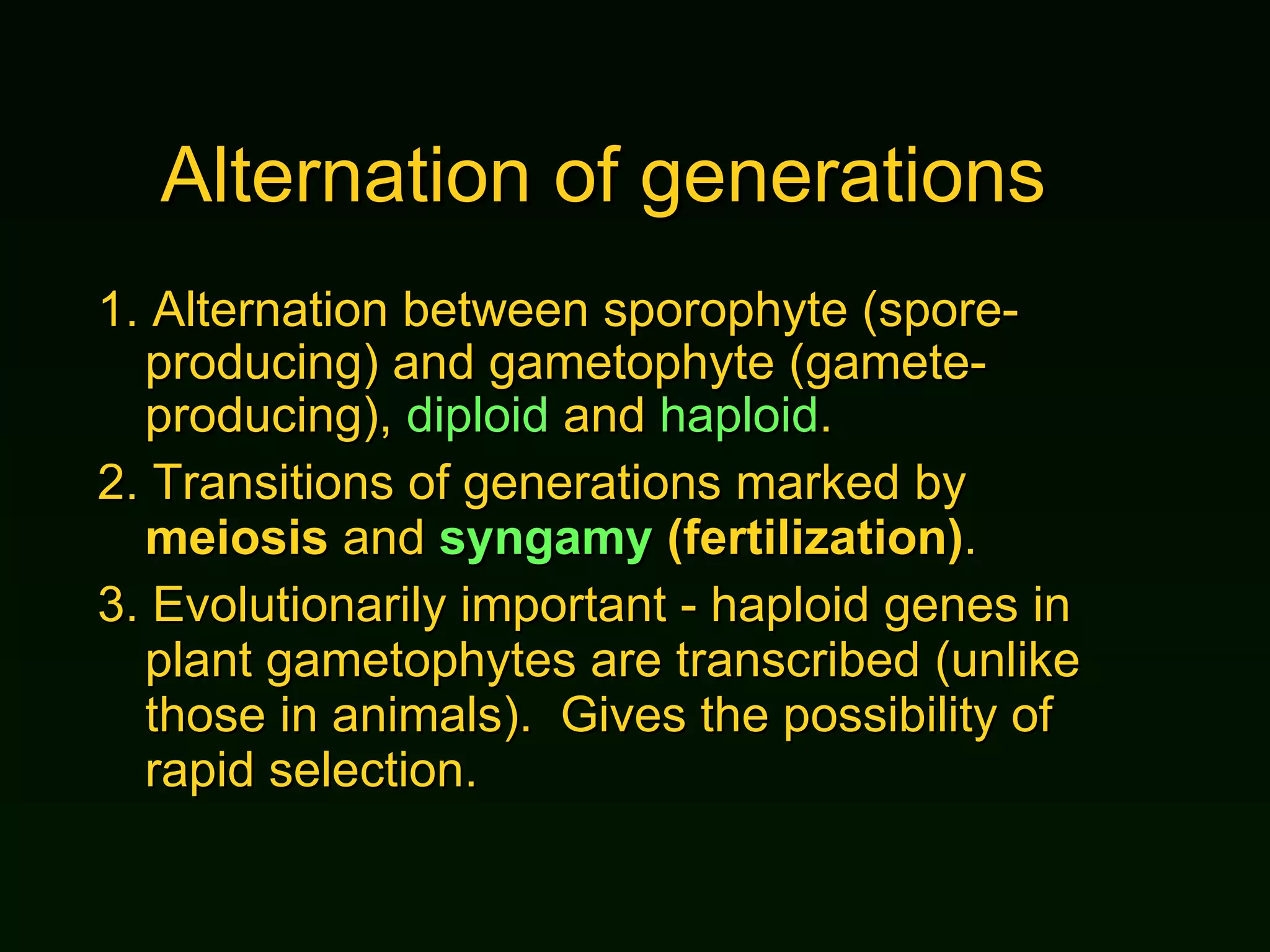 Alternation of generations 1.  Alternation between sporophyte (spore-producing) and gametophyte (gamete-producing),  diploid  and  haploid . 2.  Transitions of generations marked by  meiosis  and  syngamy  (fertilization) . 3.  Evolutionarily important - haploid genes in plant gametophytes are transcribed (unlike those in animals).  Gives the possibility of rapid selection. 