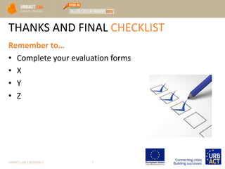 THANKS AND FINAL CHECKLIST
Remember to…
• Complete your evaluation forms
• X
• Y
• Z
URBACT LAB 1 SESSION 5 7
 