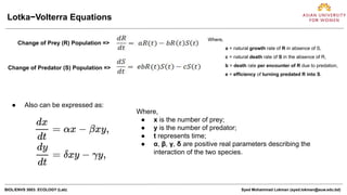 BIOL/ENVS 3003: ECOLOGY (Lab) Syed Mohammad Lokman (syed.lokman@auw.edu.bd)
Lotka−Volterra Equations
Change of Prey (R) Population =>
Change of Predator (S) Population =>
Where,
a = natural growth rate of R in absence of S,
c = natural death rate of S in the absence of R,
b = death rate per encounter of R due to predation,
e = efficiency of turning predated R into S.
● Also can be expressed as:
Where,
● x is the number of prey;
● y is the number of predator;
● t represents time;
● α, β, γ, δ are positive real parameters describing the
interaction of the two species.
 