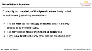 BIOL/ENVS 3003: ECOLOGY (Lab) Syed Mohammad Lokman (syed.lokman@auw.edu.bd)
To simplify the complexity of the Dynamic models being studied,
we make some (unrealistic) assumptions:
● The predator species is totally dependent on a single prey
species as its only food supply,
● The prey species has an unlimited food supply and
● There is no threat to the prey other than the specific predator.
Lotka−Volterra Equations
 