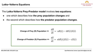 BIOL/ENVS 3003: ECOLOGY (Lab) Syed Mohammad Lokman (syed.lokman@auw.edu.bd)
The Lotka-Volterra Prey-Predator model involves two equations:
● one which describes how the prey population changes and
● the second which describes how the predator population changes.
Lotka−Volterra Equations
Change of Prey (R) Population =>
Change of Predator (S) Population =>
 