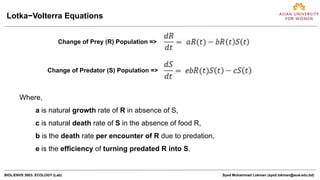 BIOL/ENVS 3003: ECOLOGY (Lab) Syed Mohammad Lokman (syed.lokman@auw.edu.bd)
Lotka−Volterra Equations
Change of Prey (R) Population =>
Change of Predator (S) Population =>
Where,
a is natural growth rate of R in absence of S,
c is natural death rate of S in the absence of food R,
b is the death rate per encounter of R due to predation,
e is the efficiency of turning predated R into S.
 