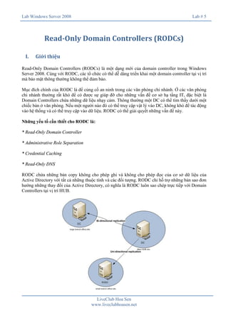 Lab Windows Server 2008

Lab # 5

Read-Only Domain Controllers (RODCs)
I.

Giới thiệu

Read-Only Domain Controllers (RODCs) là một dạng mới của domain controller trong Windows
Server 2008. Cùng với RODC, các tổ chức có thể dễ dàng triển khai một domain controller tại vị trí
mà bảo mật thông thường không thể đảm bảo.
Mục đích chính của RODC là để củng cố an ninh trong các văn phòng chi nhánh. Ở các văn phòng
chi nhánh thường rất khó để có được sự giúp đỡ cho những vấn đề cơ sở hạ tầng IT, đặc biệt là
Domain Controllers chứa những dữ liệu nhạy cảm. Thông thường một DC có thể tìm thấy dưới một
chiếc bàn ở văn phòng. Nếu một người nào đó có thể truy cập vật lý vào DC, không khó để tác động
vào hệ thống và có thể truy cập vào dữ liệu. RODC có thể giải quyết những vấn đề này.
Những yếu tố cần thiết cho RODC là:
* Read-Only Domain Controller
* Administrative Role Separation
* Credential Caching
* Read-Only DNS
RODC chứa những bản copy không cho phép ghi và không cho phép đọc của cơ sở dữ liệu của
Active Directory với tất cả những thuộc tính và các đối tượng. RODC chỉ hỗ trợ những bản sao đơn
hướng những thay đổi của Active Directory, có nghĩa là RODC luôn sao chép trực tiếp với Domain
Controllers tại vị trí HUB.

LiveClub Hoa Sen
www.liveclubhoasen.net

 