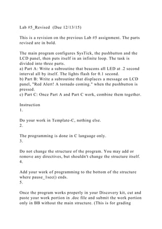 Lab #5_Revised (Due 12/13/15)
This is a revision on the previous Lab #5 assignment. The parts
revised are in bold.
The main program configures SysTick, the pushbutton and the
LCD panel, then puts itself in an infinite loop. The task is
divided into three parts.
a) Part A: Write a subroutine that beacons all LED at .2 second
interval all by itself. The lights flash for 0.1 second.
b) Part B: Write a subroutine that displaces a message on LCD
panel, "Red Alert! A tornado coming." when the pushbutton is
pressed.
c) Part C: Once Part A and Part C work, combine them together.
Instruction
1.
Do your work in Template-C, nothing else.
2.
The programming is done in C language only.
3.
Do not change the structure of the program. You may add or
remove any directives, but shouldn't change the structure itself.
4.
Add your work of programming to the bottom of the structure
where pause_1sec() ends.
5.
Once the program works properly in your Discovery kit, cut and
paste your work portion in .doc file and submit the work portion
only in BB without the main structure. (This is for grading