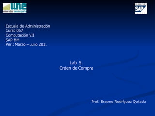 Lab. 5. Orden de Compra Escuela de Administración Curso 057 Computación VII SAP MM Per.: Marzo – Julio 2011 Prof. Erasmo Rodríguez Quijada 
