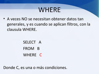 WHERE
• A veces NO se necesitan obtener datos tan
  generales, y es cuando se aplican filtros, con la
  clausula WHERE.

           SELECT A
           FROM B
           WHERE C

Donde C, es una o más condiciones.
 