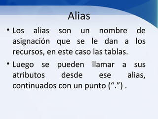 Alias
• Los alias son un nombre de
  asignación que se le dan a los
  recursos, en este caso las tablas.
• Luego se pueden llamar a sus
  atributos     desde      ese      alias,
  continuados con un punto (“.”) .
 