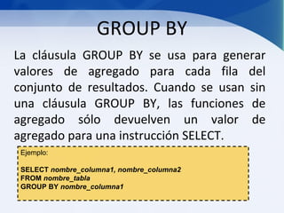 GROUP BY
La cláusula GROUP BY se usa para generar
valores de agregado para cada fila del
conjunto de resultados. Cuando se usan sin
una cláusula GROUP BY, las funciones de
agregado sólo devuelven un valor de
agregado para una instrucción SELECT.
 Ejemplo:

 SELECT nombre_columna1, nombre_columna2
 FROM nombre_tabla
 GROUP BY nombre_columna1
 