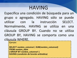 HAVING
Especifica una condición de búsqueda para un
grupo o agregado. HAVING sólo se puede
utilizar   con    la    instrucción  SELECT.
Normalmente, HAVING se utiliza en una
cláusula GROUP BY. Cuando no se utiliza
GROUP BY, HAVING se comporta como una
cláusula WHERE.
   Ejemplo:

   SELECT nombre_columna1, SUM(nombre_columna2)
   FROM nombre_tabla
   [ GROUP BY nombre_columna1 ]
   HAVING (condición de función aritmética)
 