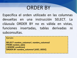 ORDER BY
Especifica el orden utilizado en las columnas
devueltas en una instrucción SELECT. La
cláusula ORDER BY no es válida en vistas,
funciones insertadas, tablas derivadas ni
subconsultas.
  Ejemplo:

  SELECT nombre_columna1, nombre_columna2
  FROM nombre_tabla
  [ WHERE condicion]
  ORDER BY nombre_columna1 [ASC, DESC]
 