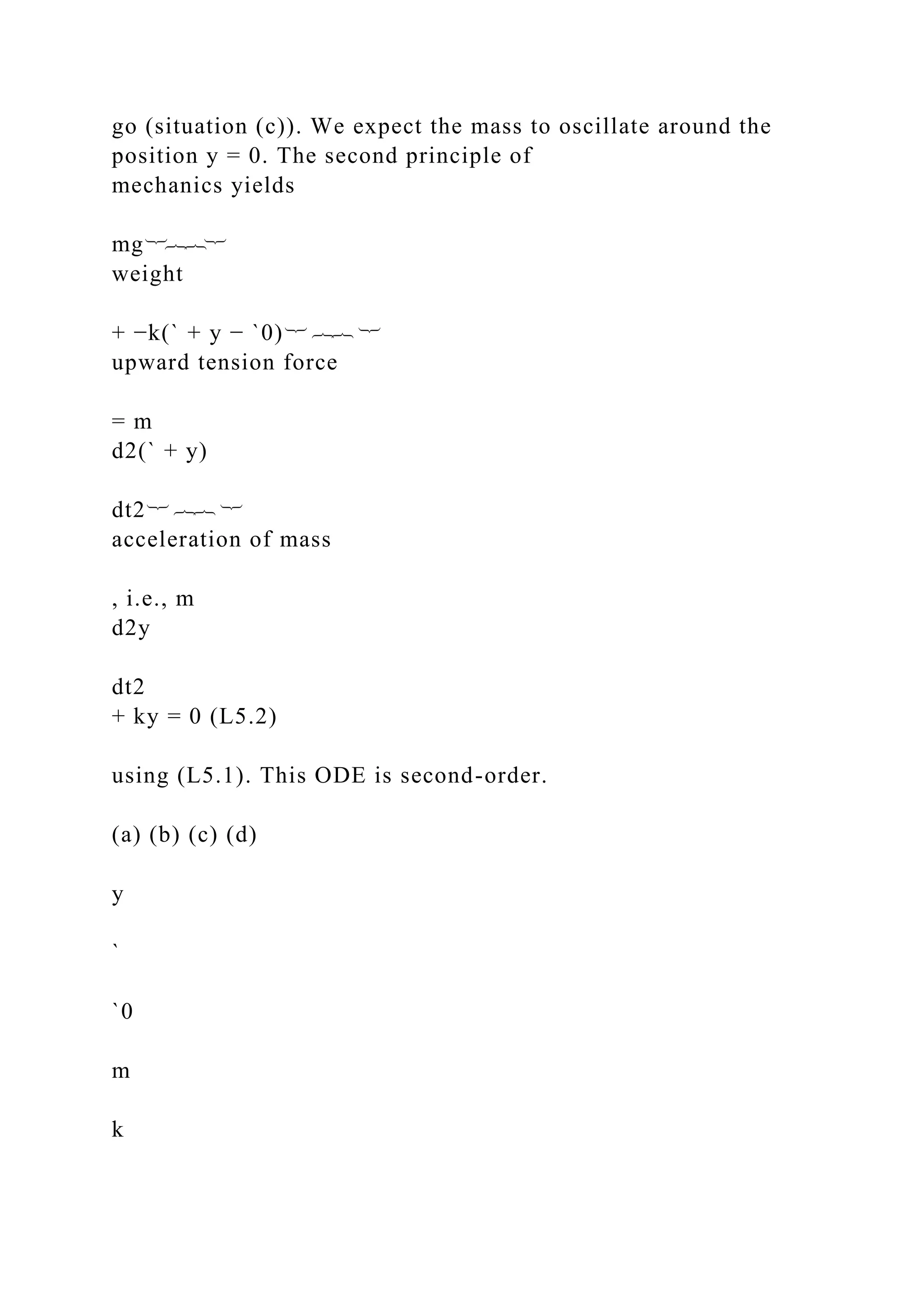 go (situation (c)). We expect the mass to oscillate around the
position y = 0. The second principle of
mechanics yields
mg︸︷︷︸
weight
+ −k(` + y − `0)︸ ︷︷ ︸
upward tension force
= m
d2(` + y)
dt2︸ ︷︷ ︸
acceleration of mass
, i.e., m
d2y
dt2
+ ky = 0 (L5.2)
using (L5.1). This ODE is second-order.
(a) (b) (c) (d)
y
`
`0
m
k
 