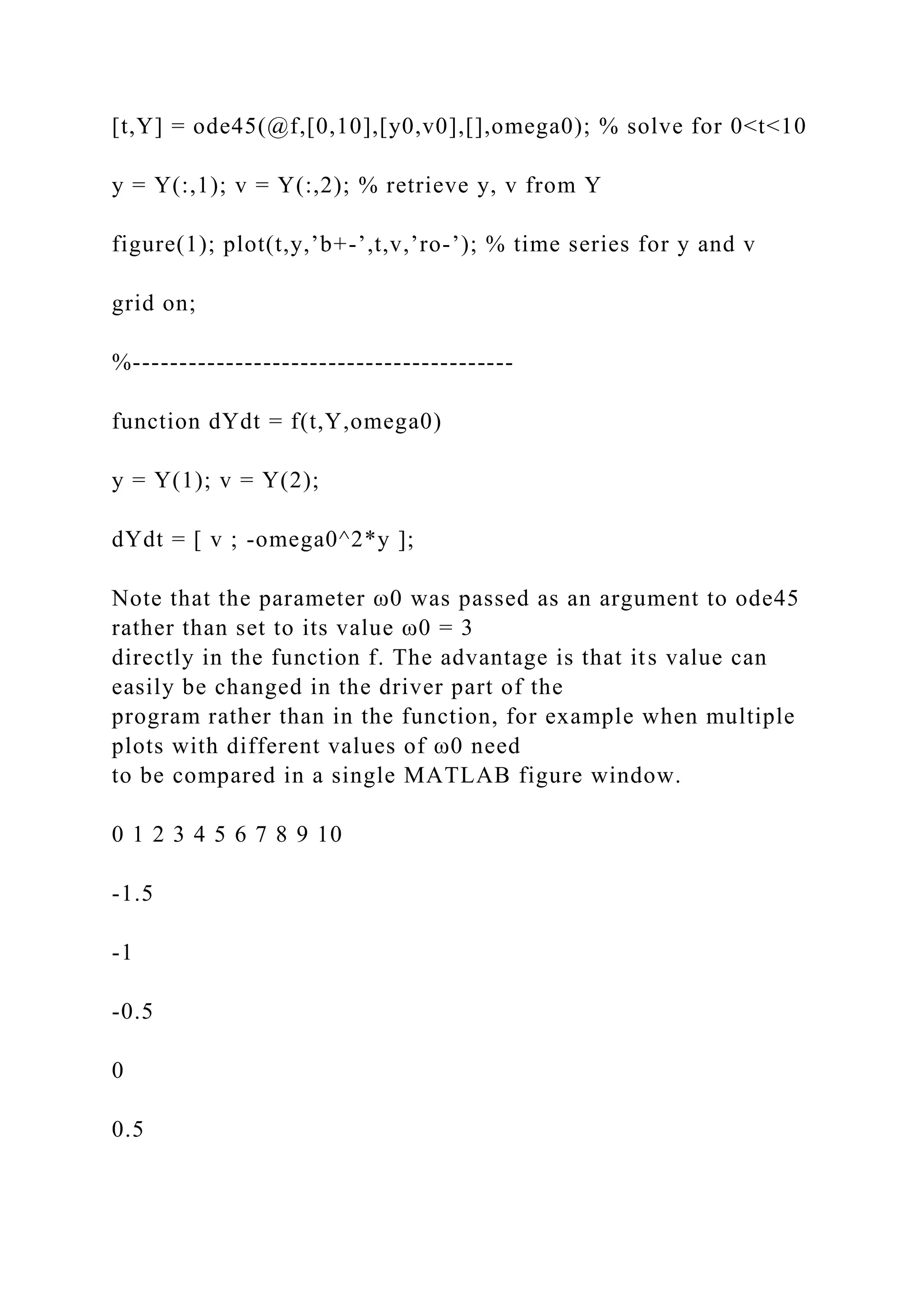[t,Y] = ode45(@f,[0,10],[y0,v0],[],omega0); % solve for 0<t<10
y = Y(:,1); v = Y(:,2); % retrieve y, v from Y
figure(1); plot(t,y,’b+-’,t,v,’ro-’); % time series for y and v
grid on;
%-----------------------------------------
function dYdt = f(t,Y,omega0)
y = Y(1); v = Y(2);
dYdt = [ v ; -omega0^2*y ];
Note that the parameter ω0 was passed as an argument to ode45
rather than set to its value ω0 = 3
directly in the function f. The advantage is that its value can
easily be changed in the driver part of the
program rather than in the function, for example when multiple
plots with different values of ω0 need
to be compared in a single MATLAB figure window.
0 1 2 3 4 5 6 7 8 9 10
-1.5
-1
-0.5
0
0.5
 