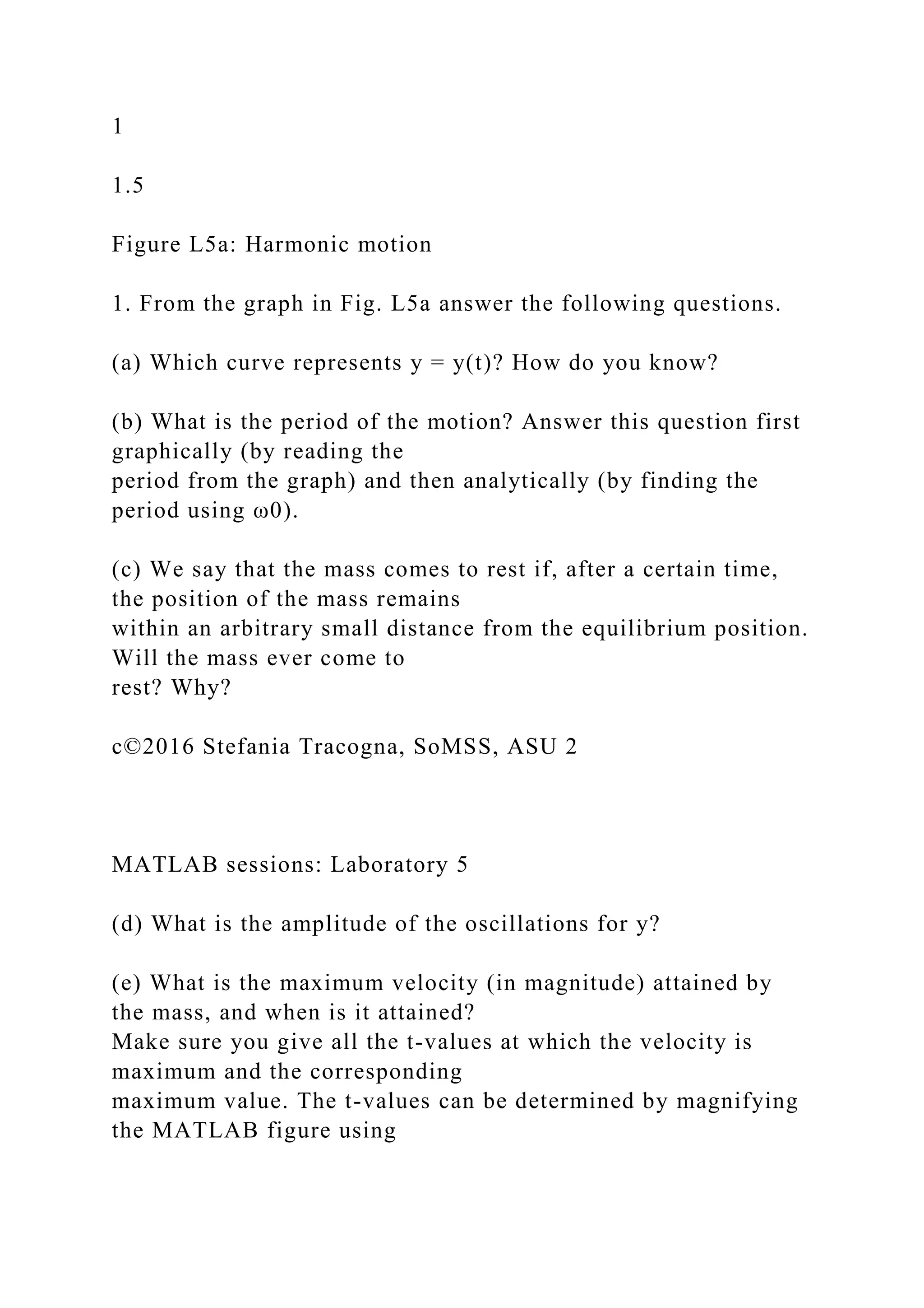 1
1.5
Figure L5a: Harmonic motion
1. From the graph in Fig. L5a answer the following questions.
(a) Which curve represents y = y(t)? How do you know?
(b) What is the period of the motion? Answer this question first
graphically (by reading the
period from the graph) and then analytically (by finding the
period using ω0).
(c) We say that the mass comes to rest if, after a certain time,
the position of the mass remains
within an arbitrary small distance from the equilibrium position.
Will the mass ever come to
rest? Why?
c©2016 Stefania Tracogna, SoMSS, ASU 2
MATLAB sessions: Laboratory 5
(d) What is the amplitude of the oscillations for y?
(e) What is the maximum velocity (in magnitude) attained by
the mass, and when is it attained?
Make sure you give all the t-values at which the velocity is
maximum and the corresponding
maximum value. The t-values can be determined by magnifying
the MATLAB figure using
 