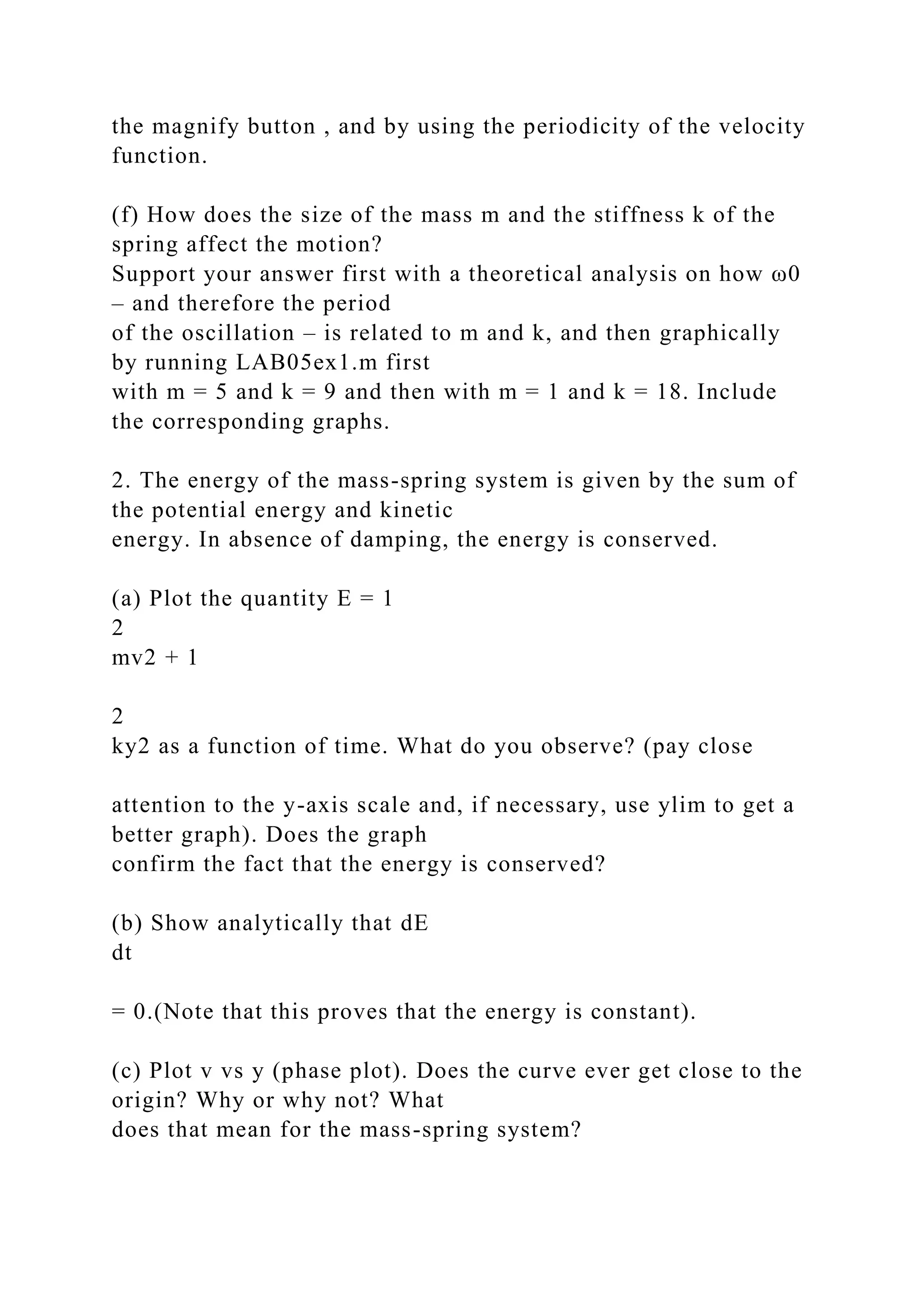 the magnify button , and by using the periodicity of the velocity
function.
(f) How does the size of the mass m and the stiffness k of the
spring affect the motion?
Support your answer first with a theoretical analysis on how ω0
– and therefore the period
of the oscillation – is related to m and k, and then graphically
by running LAB05ex1.m first
with m = 5 and k = 9 and then with m = 1 and k = 18. Include
the corresponding graphs.
2. The energy of the mass-spring system is given by the sum of
the potential energy and kinetic
energy. In absence of damping, the energy is conserved.
(a) Plot the quantity E = 1
2
mv2 + 1
2
ky2 as a function of time. What do you observe? (pay close
attention to the y-axis scale and, if necessary, use ylim to get a
better graph). Does the graph
confirm the fact that the energy is conserved?
(b) Show analytically that dE
dt
= 0.(Note that this proves that the energy is constant).
(c) Plot v vs y (phase plot). Does the curve ever get close to the
origin? Why or why not? What
does that mean for the mass-spring system?
 