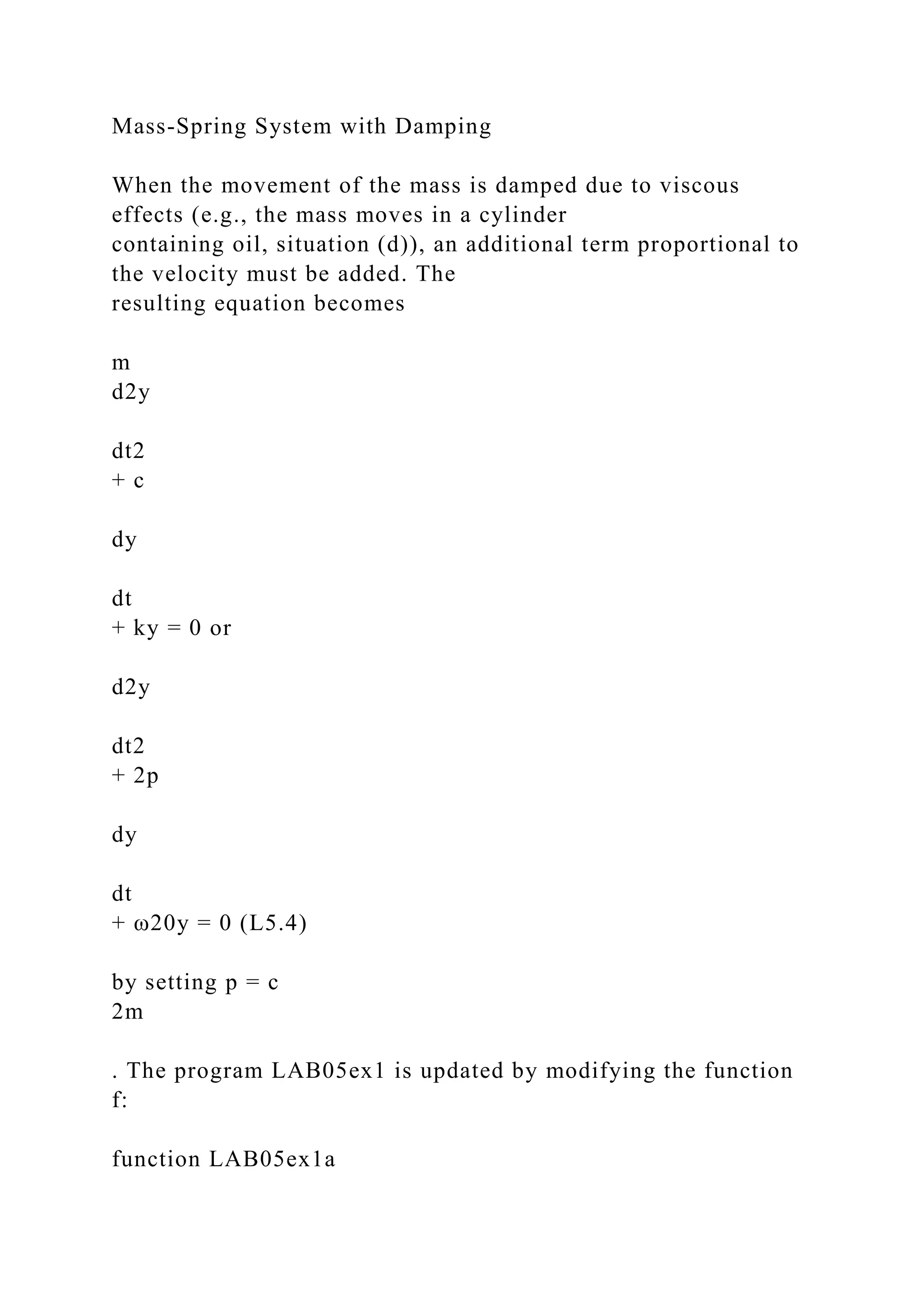 Mass-Spring System with Damping
When the movement of the mass is damped due to viscous
effects (e.g., the mass moves in a cylinder
containing oil, situation (d)), an additional term proportional to
the velocity must be added. The
resulting equation becomes
m
d2y
dt2
+ c
dy
dt
+ ky = 0 or
d2y
dt2
+ 2p
dy
dt
+ ω20y = 0 (L5.4)
by setting p = c
2m
. The program LAB05ex1 is updated by modifying the function
f:
function LAB05ex1a
 