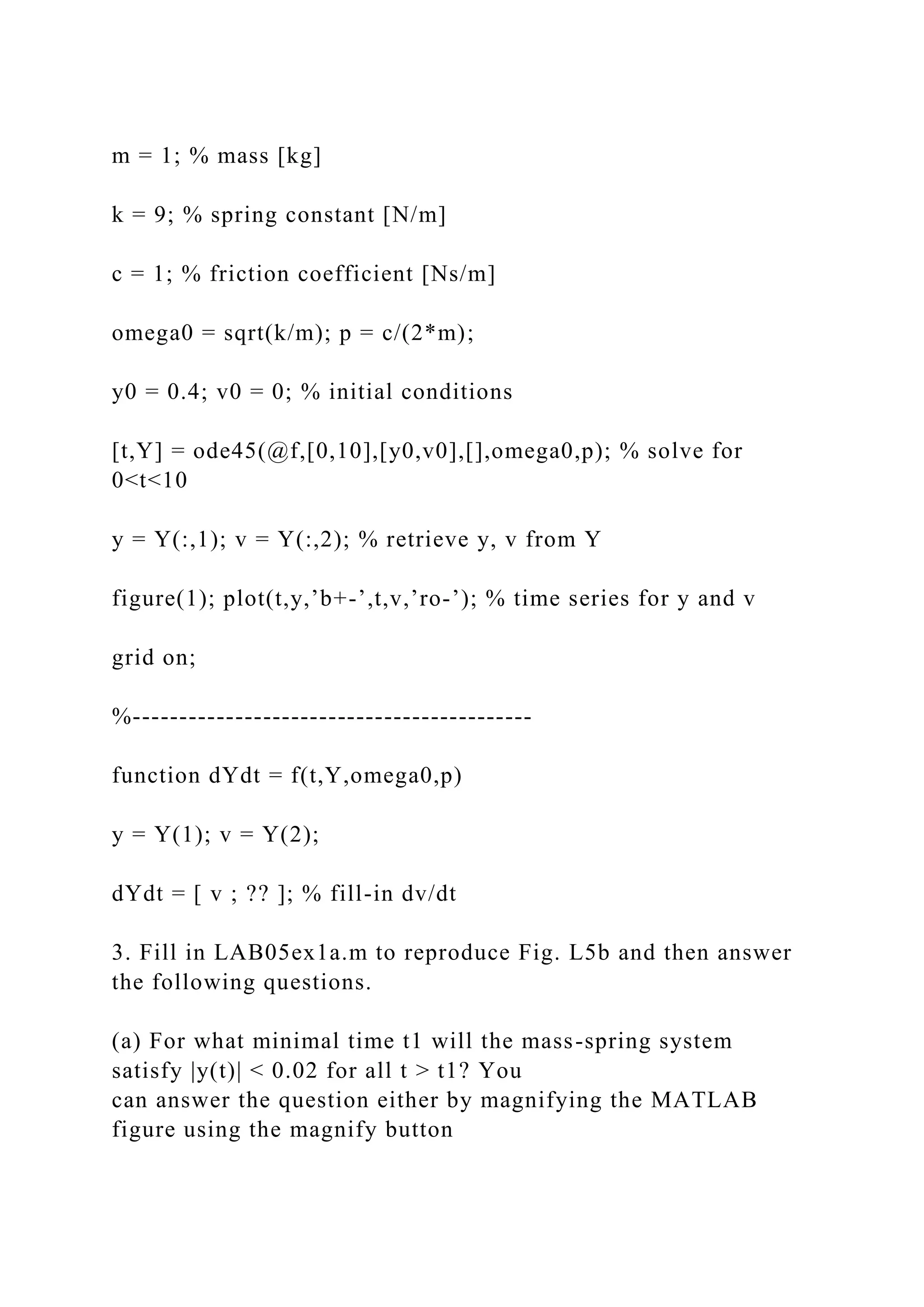 m = 1; % mass [kg]
k = 9; % spring constant [N/m]
c = 1; % friction coefficient [Ns/m]
omega0 = sqrt(k/m); p = c/(2*m);
y0 = 0.4; v0 = 0; % initial conditions
[t,Y] = ode45(@f,[0,10],[y0,v0],[],omega0,p); % solve for
0<t<10
y = Y(:,1); v = Y(:,2); % retrieve y, v from Y
figure(1); plot(t,y,’b+-’,t,v,’ro-’); % time series for y and v
grid on;
%-------------------------------------------
function dYdt = f(t,Y,omega0,p)
y = Y(1); v = Y(2);
dYdt = [ v ; ?? ]; % fill-in dv/dt
3. Fill in LAB05ex1a.m to reproduce Fig. L5b and then answer
the following questions.
(a) For what minimal time t1 will the mass-spring system
satisfy |y(t)| < 0.02 for all t > t1? You
can answer the question either by magnifying the MATLAB
figure using the magnify button
 