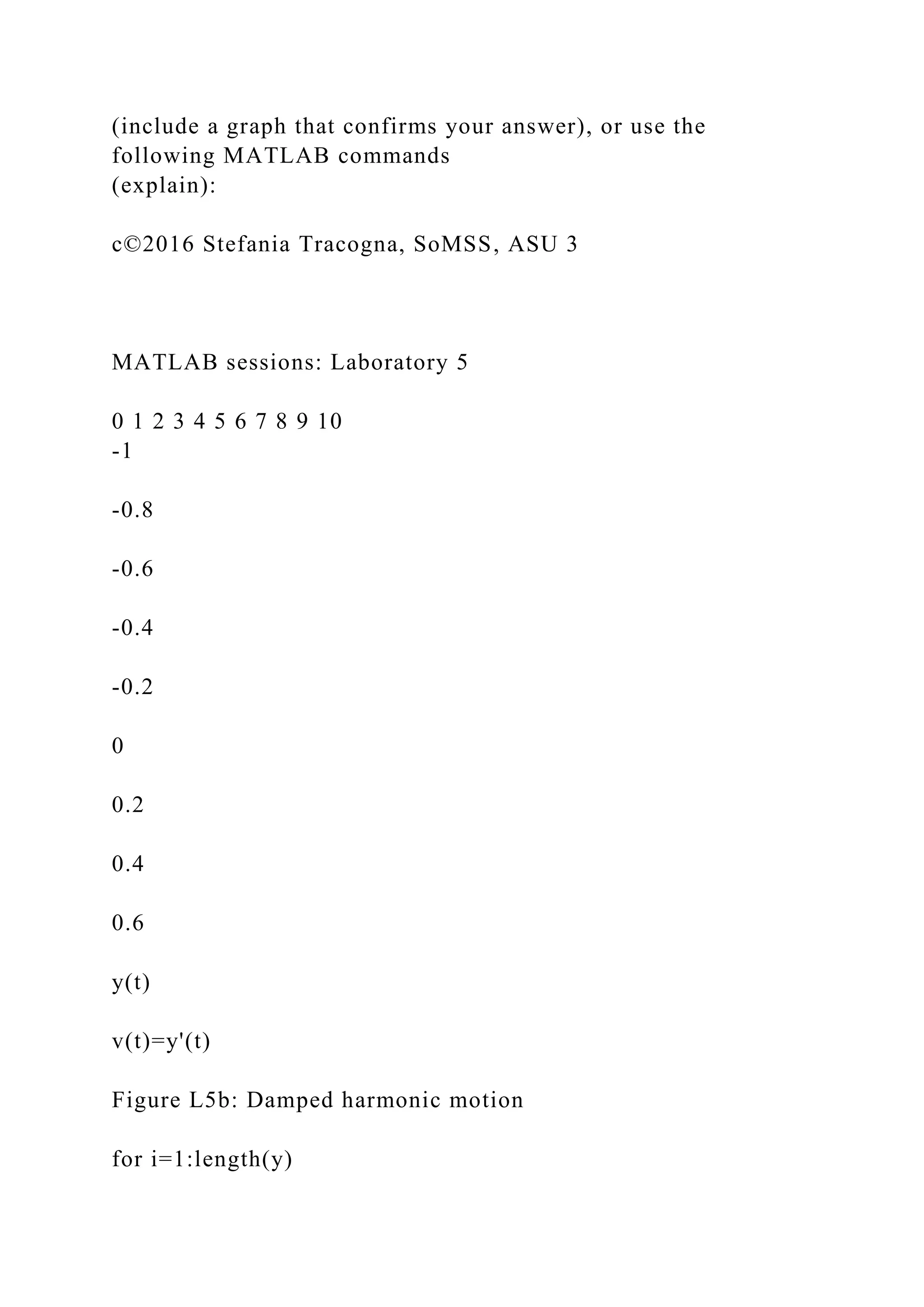 (include a graph that confirms your answer), or use the
following MATLAB commands
(explain):
c©2016 Stefania Tracogna, SoMSS, ASU 3
MATLAB sessions: Laboratory 5
0 1 2 3 4 5 6 7 8 9 10
-1
-0.8
-0.6
-0.4
-0.2
0
0.2
0.4
0.6
y(t)
v(t)=y'(t)
Figure L5b: Damped harmonic motion
for i=1:length(y)
 