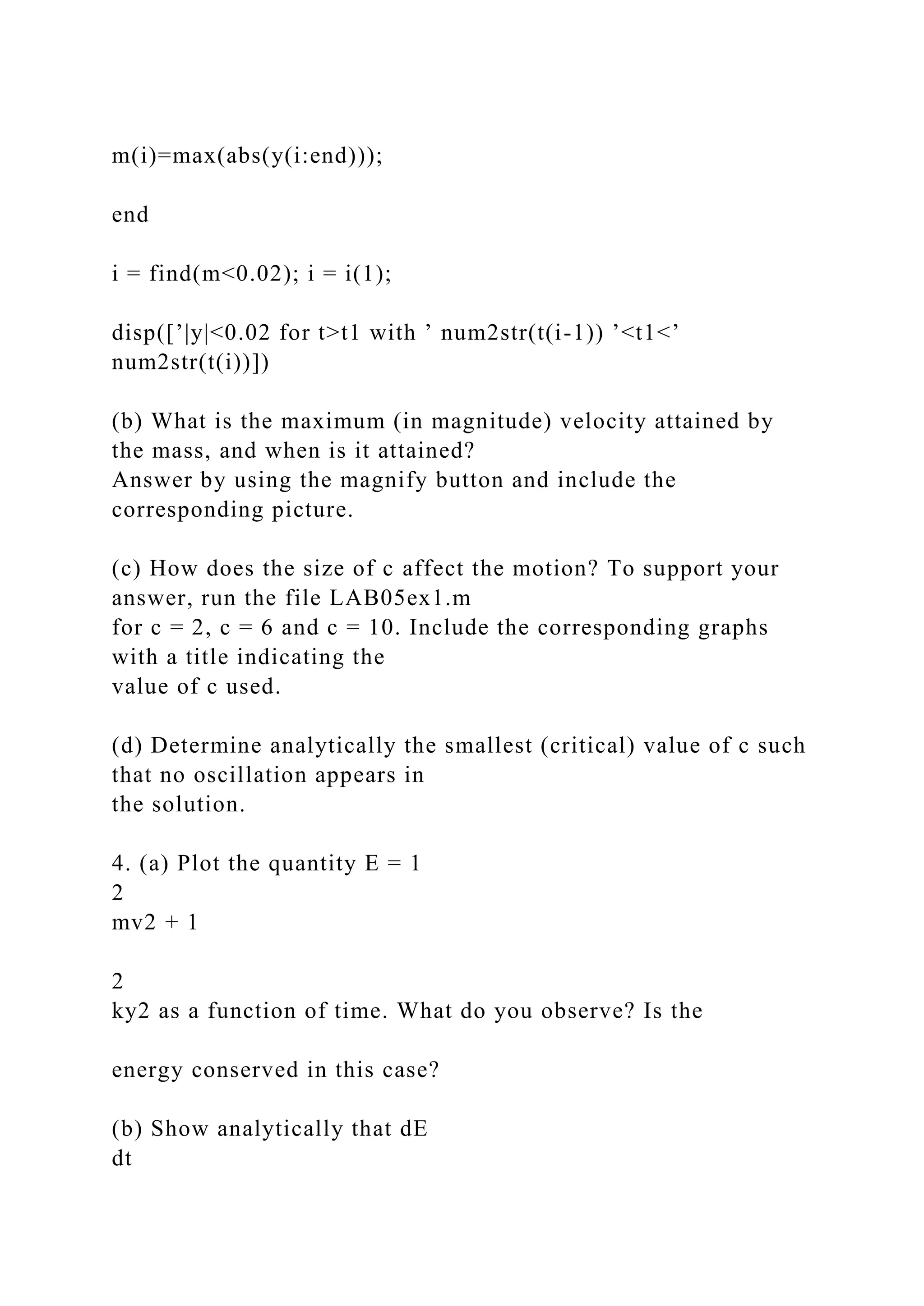 m(i)=max(abs(y(i:end)));
end
i = find(m<0.02); i = i(1);
disp([’|y|<0.02 for t>t1 with ’ num2str(t(i-1)) ’<t1<’
num2str(t(i))])
(b) What is the maximum (in magnitude) velocity attained by
the mass, and when is it attained?
Answer by using the magnify button and include the
corresponding picture.
(c) How does the size of c affect the motion? To support your
answer, run the file LAB05ex1.m
for c = 2, c = 6 and c = 10. Include the corresponding graphs
with a title indicating the
value of c used.
(d) Determine analytically the smallest (critical) value of c such
that no oscillation appears in
the solution.
4. (a) Plot the quantity E = 1
2
mv2 + 1
2
ky2 as a function of time. What do you observe? Is the
energy conserved in this case?
(b) Show analytically that dE
dt
 