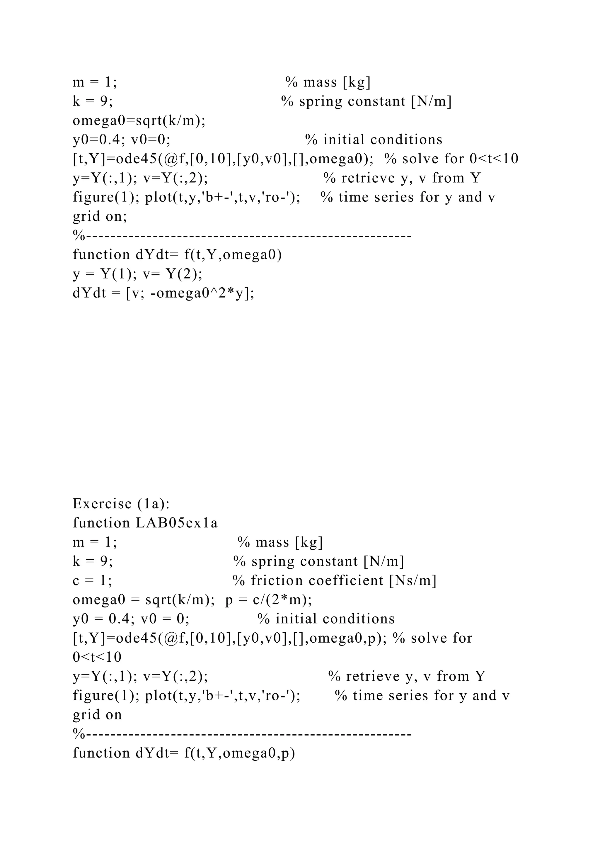 m = 1; % mass [kg]
k = 9; % spring constant [N/m]
omega0=sqrt(k/m);
y0=0.4; v0=0; % initial conditions
[t,Y]=ode45(@f,[0,10],[y0,v0],[],omega0); % solve for 0<t<10
y=Y(:,1); v=Y(:,2); % retrieve y, v from Y
figure(1); plot(t,y,'b+-',t,v,'ro-'); % time series for y and v
grid on;
%------------------------------------------------------
function dYdt= f(t,Y,omega0)
y = Y(1); v= Y(2);
dYdt = [v; -omega0^2*y];
Exercise (1a):
function LAB05ex1a
m = 1; % mass [kg]
k = 9; % spring constant [N/m]
c = 1; % friction coefficient [Ns/m]
omega0 = sqrt(k/m); p = c/(2*m);
y0 = 0.4; v0 = 0; % initial conditions
[t,Y]=ode45(@f,[0,10],[y0,v0],[],omega0,p); % solve for
0<t<10
y=Y(:,1); v=Y(:,2); % retrieve y, v from Y
figure(1); plot(t,y,'b+-',t,v,'ro-'); % time series for y and v
grid on
%------------------------------------------------------
function dYdt= f(t,Y,omega0,p)
 