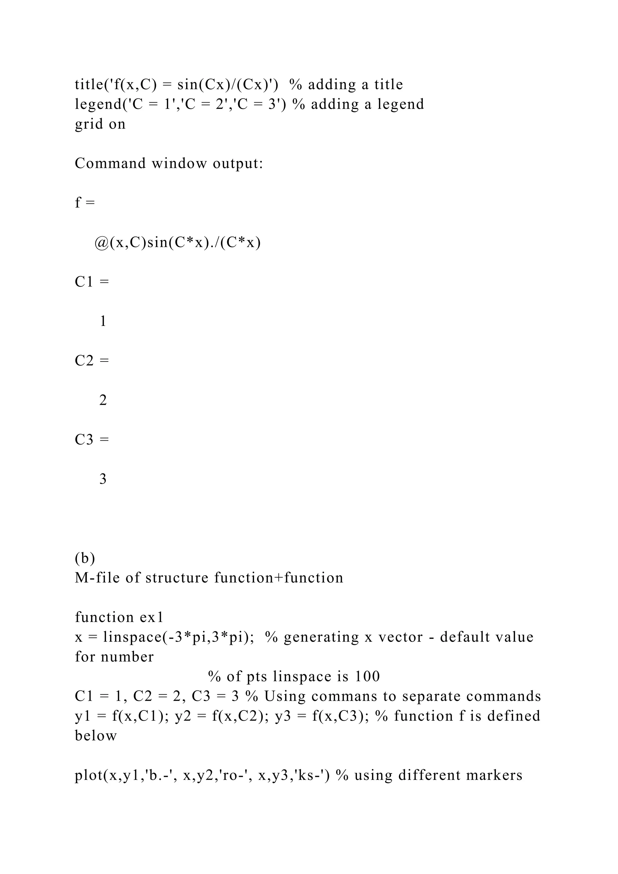 title('f(x,C) = sin(Cx)/(Cx)') % adding a title
legend('C = 1','C = 2','C = 3') % adding a legend
grid on
Command window output:
f =
@(x,C)sin(C*x)./(C*x)
C1 =
1
C2 =
2
C3 =
3
(b)
M-file of structure function+function
function ex1
x = linspace(-3*pi,3*pi); % generating x vector - default value
for number
% of pts linspace is 100
C1 = 1, C2 = 2, C3 = 3 % Using commans to separate commands
y1 = f(x,C1); y2 = f(x,C2); y3 = f(x,C3); % function f is defined
below
plot(x,y1,'b.-', x,y2,'ro-', x,y3,'ks-') % using different markers
 