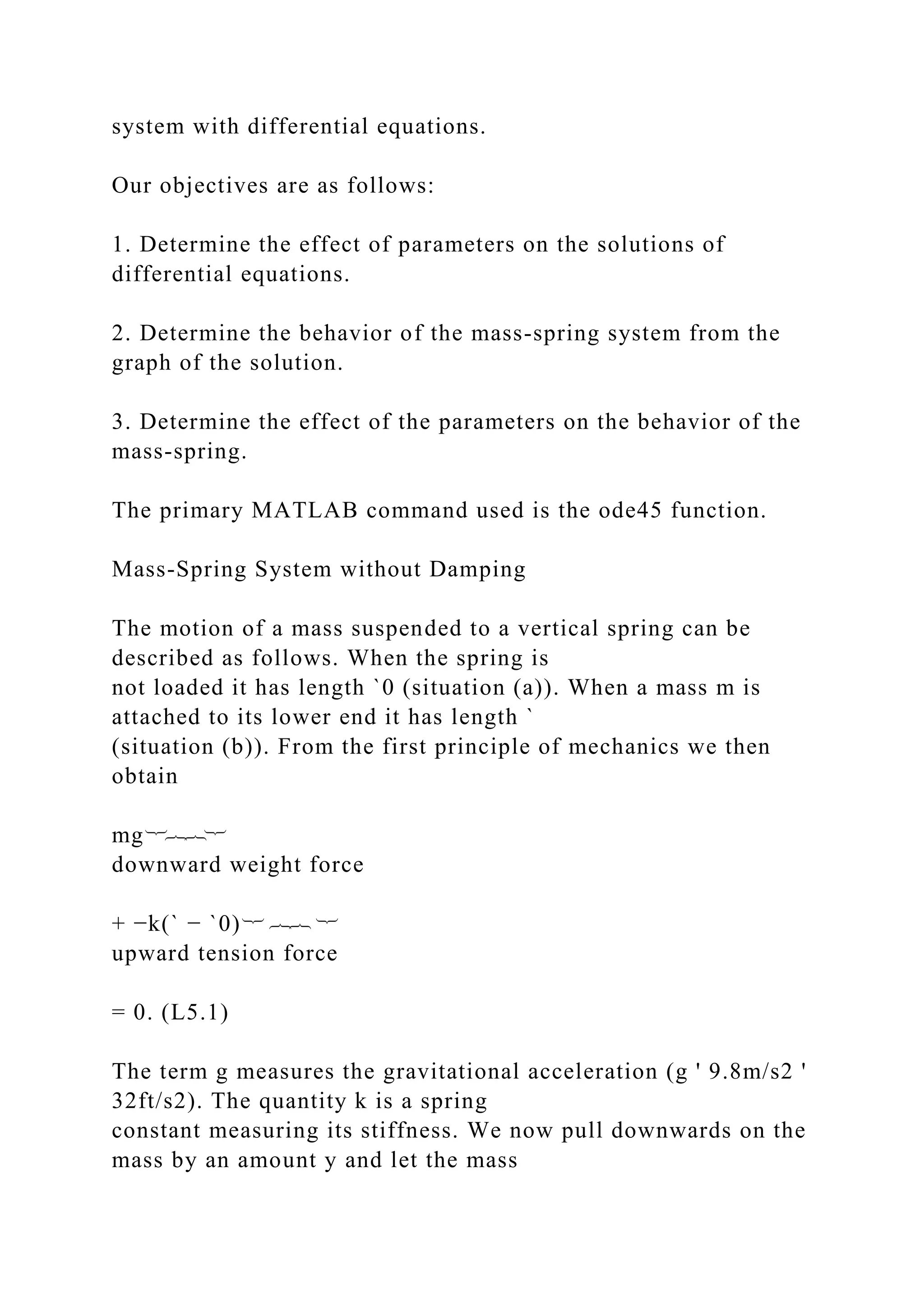 system with differential equations.
Our objectives are as follows:
1. Determine the effect of parameters on the solutions of
differential equations.
2. Determine the behavior of the mass-spring system from the
graph of the solution.
3. Determine the effect of the parameters on the behavior of the
mass-spring.
The primary MATLAB command used is the ode45 function.
Mass-Spring System without Damping
The motion of a mass suspended to a vertical spring can be
described as follows. When the spring is
not loaded it has length `0 (situation (a)). When a mass m is
attached to its lower end it has length `
(situation (b)). From the first principle of mechanics we then
obtain
mg︸︷︷︸
downward weight force
+ −k(` − `0)︸ ︷︷ ︸
upward tension force
= 0. (L5.1)
The term g measures the gravitational acceleration (g ' 9.8m/s2 '
32ft/s2). The quantity k is a spring
constant measuring its stiffness. We now pull downwards on the
mass by an amount y and let the mass
 