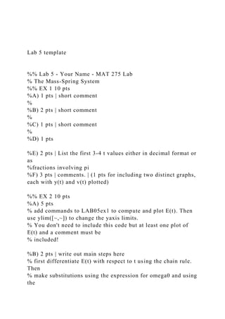 Lab 5 template
%% Lab 5 - Your Name - MAT 275 Lab
% The Mass-Spring System
%% EX 1 10 pts
%A) 1 pts | short comment
%
%B) 2 pts | short comment
%
%C) 1 pts | short comment
%
%D) 1 pts
%E) 2 pts | List the first 3-4 t values either in decimal format or
as
%fractions involving pi
%F) 3 pts | comments. | (1 pts for including two distinct graphs,
each with y(t) and v(t) plotted)
%% EX 2 10 pts
%A) 5 pts
% add commands to LAB05ex1 to compute and plot E(t). Then
use ylim([~,~]) to change the yaxis limits.
% You don't need to include this code but at least one plot of
E(t) and a comment must be
% included!
%B) 2 pts | write out main steps here
% first differentiate E(t) with respect to t using the chain rule.
Then
% make substitutions using the expression for omega0 and using
the
 